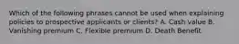 Which of the following phrases cannot be used when explaining policies to prospective applicants or clients? A. Cash value B. Vanishing premium C. Flexible premium D. Death Benefit