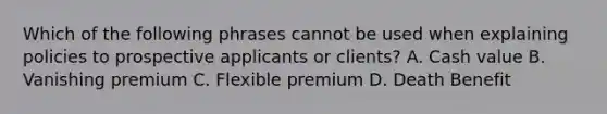 Which of the following phrases cannot be used when explaining policies to prospective applicants or clients? A. Cash value B. Vanishing premium C. Flexible premium D. Death Benefit