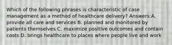 Which of the following phrases is characteristic of case management as a method of healthcare delivery? Answers:A. provide all care and services B. planned and monitored by patients themselves C. maximize positive outcomes and contain costs D. brings healthcare to places where people live and work