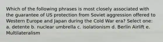 Which of the following phrases is most closely associated with the guarantee of US protection from Soviet aggression offered to Western Europe and Japan during the Cold War era? Select one: a. detente b. nuclear umbrella c. isolationism d. Berlin Airlift e. Multilateralism