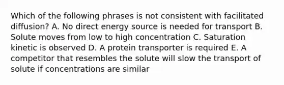 Which of the following phrases is not consistent with facilitated diffusion? A. No direct energy source is needed for transport B. Solute moves from low to high concentration C. Saturation kinetic is observed D. A protein transporter is required E. A competitor that resembles the solute will slow the transport of solute if concentrations are similar