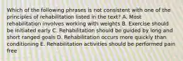 Which of the following phrases is not consistent with one of the principles of rehabilitation listed in the text? A. Most rehabilitation involves working with weights B. Exercise should be initiated early C. Rehabilitation should be guided by long and short ranged goals D. Rehabilitation occurs more quickly than conditioning E. Rehabilitation activities should be performed pain free