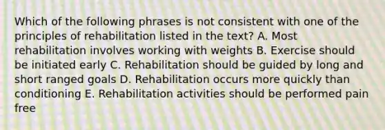 Which of the following phrases is not consistent with one of the principles of rehabilitation listed in the text? A. Most rehabilitation involves working with weights B. Exercise should be initiated early C. Rehabilitation should be guided by long and short ranged goals D. Rehabilitation occurs more quickly than conditioning E. Rehabilitation activities should be performed pain free