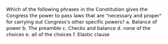 Which of the following phrases in the Constitution gives the Congress the power to pass laws that are "necessary and proper" for carrying out Congress's other specific powers? a. Balance of power b. The preamble c. Checks and balance d. none of the choices e. all of the choices f. Elastic clause