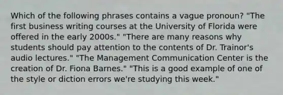 Which of the following phrases contains a vague pronoun? "The first business writing courses at the University of Florida were offered in the early 2000s." "There are many reasons why students should pay attention to the contents of Dr. Trainor's audio lectures." "The Management Communication Center is the creation of Dr. Fiona Barnes." "This is a good example of one of the style or diction errors we're studying this week."