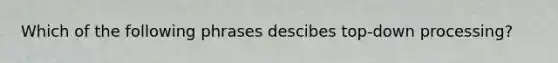 Which of the following phrases descibes top-down processing?