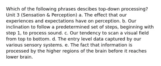 Which of the following phrases descibes top-down processing? Unit 3 (Sensation & Perception) a. The effect that our experiences and expectations have on perception. b. Our inclination to follow a predetermined set of steps, beginning with step 1, to process sound. c. Our tendency to scan a visual field from top to bottom. d. The entry level data captured by our various sensory systems. e. The fact that information is processed by the higher regions of the brain before it reaches lower brain.