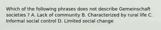 Which of the following phrases does not describe Gemeinschaft societies ? A. Lack of community B. Characterized by rural life C. Informal social control D. Limited social change