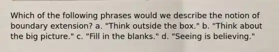 Which of the following phrases would we describe the notion of boundary extension? a. "Think outside the box." b. "Think about the big picture." c. "Fill in the blanks." d. "Seeing is believing."