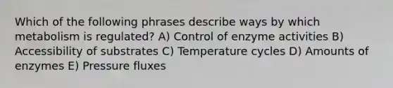 Which of the following phrases describe ways by which metabolism is regulated? A) Control of enzyme activities B) Accessibility of substrates C) Temperature cycles D) Amounts of enzymes E) Pressure fluxes