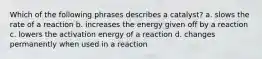 Which of the following phrases describes a catalyst? a. slows the rate of a reaction b. increases the energy given off by a reaction c. lowers the activation energy of a reaction d. changes permanently when used in a reaction