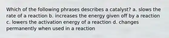 Which of the following phrases describes a catalyst? a. slows the rate of a reaction b. increases the energy given off by a reaction c. lowers the activation energy of a reaction d. changes permanently when used in a reaction