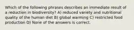 Which of the following phrases describes an immediate result of a reduction in biodiversity? A) reduced variety and nutritional quality of the human diet B) global warming C) restricted food production D) None of the answers is correct.