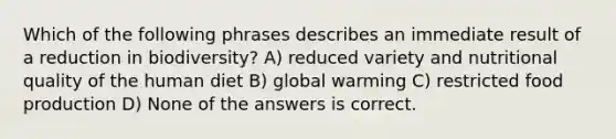 Which of the following phrases describes an immediate result of a reduction in biodiversity? A) reduced variety and nutritional quality of the human diet B) global warming C) restricted food production D) None of the answers is correct.