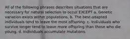 All of the following phrases describes situations that are necessary for natural selection to occur EXCEPT a. Genetic variation exists within populations. b. The best-adapted individuals tend to leave the most offspring. c. Individuals who survive longer tend to leave more offspring than those who die young. d. Individuals accumulate mutations.