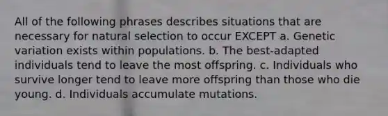 All of the following phrases describes situations that are necessary for natural selection to occur EXCEPT a. Genetic variation exists within populations. b. The best-adapted individuals tend to leave the most offspring. c. Individuals who survive longer tend to leave more offspring than those who die young. d. Individuals accumulate mutations.