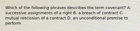 Which of the following phrases describes the term covenant? A. successive assignments of a right B. a breach of contract C. mutual rescission of a contract D. an unconditional promise to perform