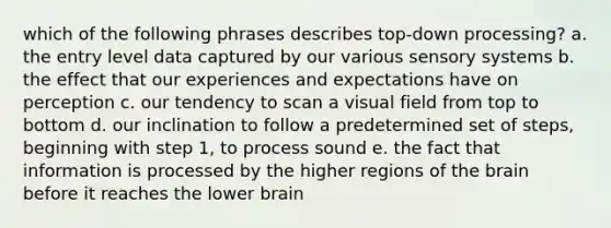 which of the following phrases describes top-down processing? a. the entry level data captured by our various sensory systems b. the effect that our experiences and expectations have on perception c. our tendency to scan a visual field from top to bottom d. our inclination to follow a predetermined set of steps, beginning with step 1, to process sound e. the fact that information is processed by the higher regions of the brain before it reaches the lower brain