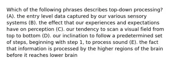 Which of the following phrases describes top-down processing? (A). the entry level data captured by our various sensory systems (B). the effect that our experiences and expectations have on perception (C). our tendency to scan a visual field from top to bottom (D). our inclination to follow a predetermined set of steps, beginning with step 1, to process sound (E). the fact that information is processed by the higher regions of <a href='https://www.questionai.com/knowledge/kLMtJeqKp6-the-brain' class='anchor-knowledge'>the brain</a> before it reaches lower brain