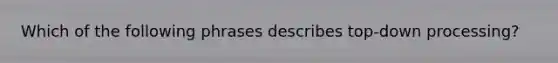 Which of the following phrases describes top-down processing?