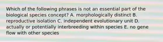 Which of the following phrases is not an essential part of the biological species concept? A. morphologically distinct B. reproductive isolation C. independent evolutionary unit D. actually or potentially interbreeding within species E. no gene flow with other species