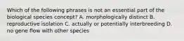 Which of the following phrases is not an essential part of the biological species concept? A. morphologically distinct B. reproductive isolation C. actually or potentially interbreeding D. no gene flow with other species