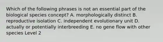 Which of the following phrases is not an essential part of the biological species concept? A. morphologically distinct B. reproductive isolation C. independent evolutionary unit D. actually or potentially interbreeding E. no gene flow with other species Level 2