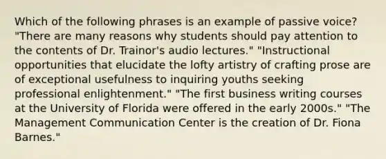 Which of the following phrases is an example of passive voice? "There are many reasons why students should pay attention to the contents of Dr. Trainor's audio lectures." "Instructional opportunities that elucidate the lofty artistry of crafting prose are of exceptional usefulness to inquiring youths seeking professional enlightenment." "The first business writing courses at the University of Florida were offered in the early 2000s." "The Management Communication Center is the creation of Dr. Fiona Barnes."