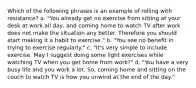 Which of the following phrases is an example of rolling with resistance? a. "You already get no exercise from sitting at your desk at work all day, and coming home to watch TV after work does not make the situation any better. Therefore you should start making it a habit to exercise." b. "You see no benefit in trying to exercise regularly." c. "It's very simple to include exercise. May I suggest doing some light exercises while watching TV when you get home from work?" d. "You have a very busy life and you work a lot. So, coming home and sitting on the couch to watch TV is how you unwind at the end of the day."