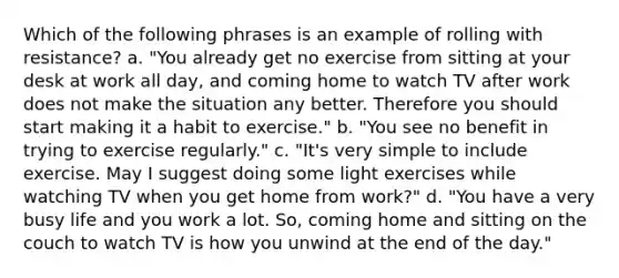 Which of the following phrases is an example of rolling with resistance? a. "You already get no exercise from sitting at your desk at work all day, and coming home to watch TV after work does not make the situation any better. Therefore you should start making it a habit to exercise." b. "You see no benefit in trying to exercise regularly." c. "It's very simple to include exercise. May I suggest doing some light exercises while watching TV when you get home from work?" d. "You have a very busy life and you work a lot. So, coming home and sitting on the couch to watch TV is how you unwind at the end of the day."