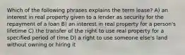 Which of the following phrases explains the term lease? A) an interest in real property given to a lender as security for the repayment of a loan B) an interest in real property for a person's lifetime C) the transfer of the right to use real property for a specified period of time D) a right to use someone else's land without owning or hiring it