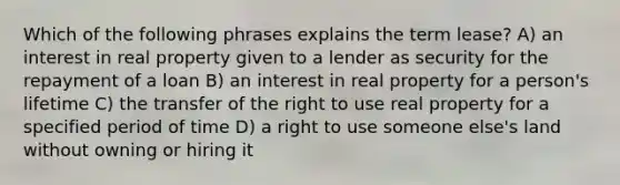 Which of the following phrases explains the term lease? A) an interest in real property given to a lender as security for the repayment of a loan B) an interest in real property for a person's lifetime C) the transfer of the right to use real property for a specified period of time D) a right to use someone else's land without owning or hiring it