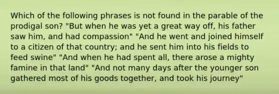 Which of the following phrases is not found in the parable of the prodigal son? "But when he was yet a great way off, his father saw him, and had compassion" "And he went and joined himself to a citizen of that country; and he sent him into his fields to feed swine" "And when he had spent all, there arose a mighty famine in that land" "And not many days after the younger son gathered most of his goods together, and took his journey"