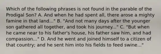 Which of the following phrases is not found in the parable of the Prodigal Son? A. And when he had spent all, there arose a mighty famine in that land..." B. "And not many days after the younger son gathered all together, and took his journey..." C. "But when he came near to his father's house, his father saw him, and had compassion..." D. And he went and joined himself to a citizen of that country; and he sent him into his fields to feed swine..."