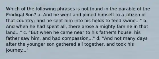 Which of the following phrases is not found in the parable of the Prodigal Son? a. And he went and joined himself to a citizen of that country; and he sent him into his fields to feed swine..." b. And when he had spent all, there arose a mighty famine in that land..." c. "But when he came near to his father's house, his father saw him, and had compassion..." d. "And not many days after the younger son gathered all together, and took his journey..."