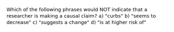 Which of the following phrases would NOT indicate that a researcher is making a causal claim? a) "curbs" b) "seems to decrease" c) "suggests a change" d) "is at higher risk of"