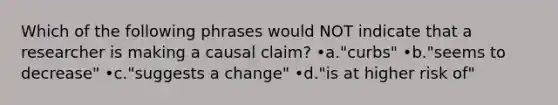 Which of the following phrases would NOT indicate that a researcher is making a causal claim? •a."curbs" •b."seems to decrease" •c."suggests a change" •d."is at higher risk of"