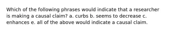 Which of the following phrases would indicate that a researcher is making a causal claim? a. curbs b. seems to decrease c. enhances e. all of the above would indicate a causal claim.