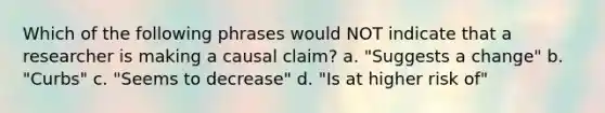 Which of the following phrases would NOT indicate that a researcher is making a causal claim? a. "Suggests a change" b. "Curbs" c. "Seems to decrease" d. "Is at higher risk of"