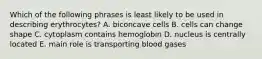 Which of the following phrases is least likely to be used in describing erythrocytes? A. biconcave cells B. cells can change shape C. cytoplasm contains hemoglobin D. nucleus is centrally located E. main role is transporting blood gases