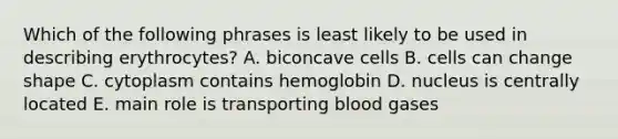 Which of the following phrases is least likely to be used in describing erythrocytes? A. biconcave cells B. cells can change shape C. cytoplasm contains hemoglobin D. nucleus is centrally located E. main role is transporting blood gases