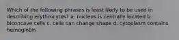 Which of the following phrases is least likely to be used in describing erythrocytes? a. nucleus is centrally located b. biconcave cells c. cells can change shape d. cytoplasm contains hemoglobin