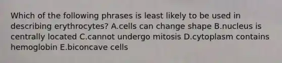 Which of the following phrases is least likely to be used in describing erythrocytes? A.cells can change shape B.nucleus is centrally located C.cannot undergo mitosis D.cytoplasm contains hemoglobin E.biconcave cells