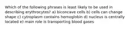 Which of the following phrases is least likely to be used in describing erythrocytes? a) biconcave cells b) cells can change shape c) cytroplasm contains hemoglobin d) nucleus is centrally located e) main role is transporting blood gases