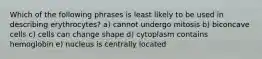 Which of the following phrases is least likely to be used in describing erythrocytes? a) cannot undergo mitosis b) biconcave cells c) cells can change shape d) cytoplasm contains hemoglobin e) nucleus is centrally located