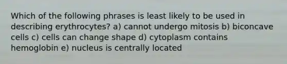 Which of the following phrases is least likely to be used in describing erythrocytes? a) cannot undergo mitosis b) biconcave cells c) cells can change shape d) cytoplasm contains hemoglobin e) nucleus is centrally located