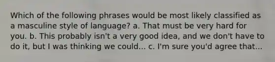 Which of the following phrases would be most likely classified as a masculine style of language? a. That must be very hard for you. b. This probably isn't a very good idea, and we don't have to do it, but I was thinking we could... c. I'm sure you'd agree that...