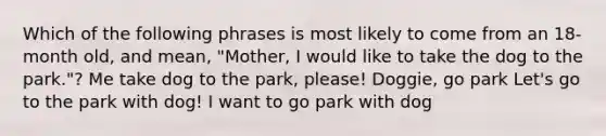 Which of the following phrases is most likely to come from an 18-month old, and mean, "Mother, I would like to take the dog to the park."? Me take dog to the park, please! Doggie, go park Let's go to the park with dog! I want to go park with dog