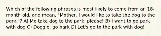 Which of the following phrases is most likely to come from an 18-month old, and mean, "Mother, I would like to take the dog to the park."? A) Me take dog to the park, please! B) I want to go park with dog C) Doggie, go park D) Let's go to the park with dog!