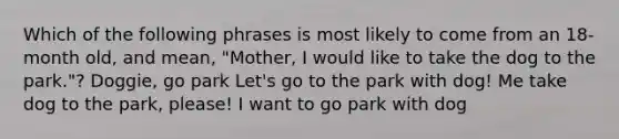 Which of the following phrases is most likely to come from an 18-month old, and mean, "Mother, I would like to take the dog to the park."? Doggie, go park Let's go to the park with dog! Me take dog to the park, please! I want to go park with dog